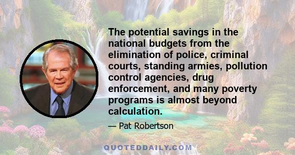 The potential savings in the national budgets from the elimination of police, criminal courts, standing armies, pollution control agencies, drug enforcement, and many poverty programs is almost beyond calculation.