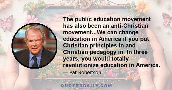 The public education movement has also been an anti-Christian movement...We can change education in America if you put Christian principles in and Christian pedagogy in. In three years, you would totally revolutionize