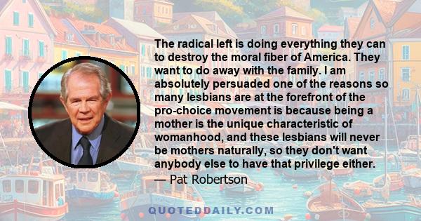 The radical left is doing everything they can to destroy the moral fiber of America. They want to do away with the family. I am absolutely persuaded one of the reasons so many lesbians are at the forefront of the