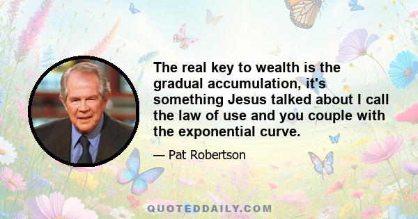 The real key to wealth is the gradual accumulation, it's something Jesus talked about I call the law of use and you couple with the exponential curve.