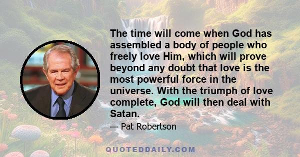 The time will come when God has assembled a body of people who freely love Him, which will prove beyond any doubt that love is the most powerful force in the universe. With the triumph of love complete, God will then