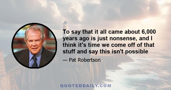 To say that it all came about 6,000 years ago is just nonsense, and I think it's time we come off of that stuff and say this isn't possible