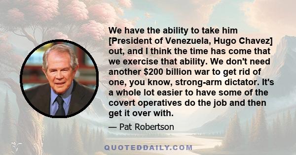 We have the ability to take him [President of Venezuela, Hugo Chavez] out, and I think the time has come that we exercise that ability. We don't need another $200 billion war to get rid of one, you know, strong-arm