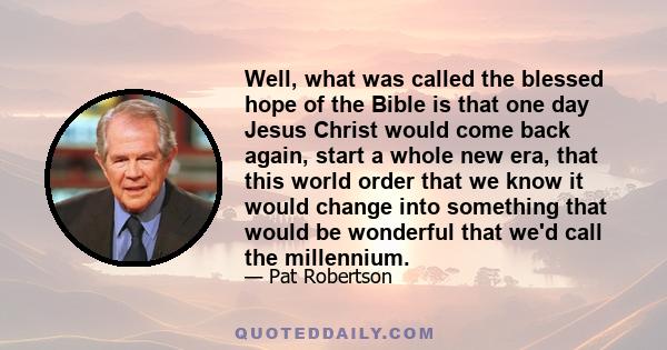 Well, what was called the blessed hope of the Bible is that one day Jesus Christ would come back again, start a whole new era, that this world order that we know it would change into something that would be wonderful