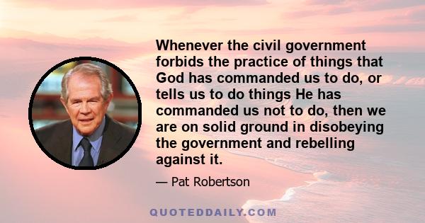 Whenever the civil government forbids the practice of things that God has commanded us to do, or tells us to do things He has commanded us not to do, then we are on solid ground in disobeying the government and