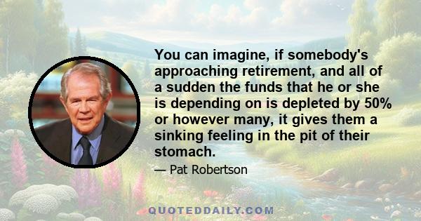 You can imagine, if somebody's approaching retirement, and all of a sudden the funds that he or she is depending on is depleted by 50% or however many, it gives them a sinking feeling in the pit of their stomach.