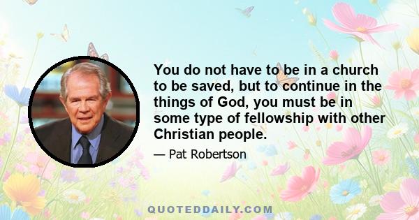 You do not have to be in a church to be saved, but to continue in the things of God, you must be in some type of fellowship with other Christian people.