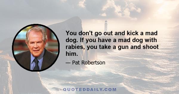 You don't go out and kick a mad dog. If you have a mad dog with rabies, you take a gun and shoot him.