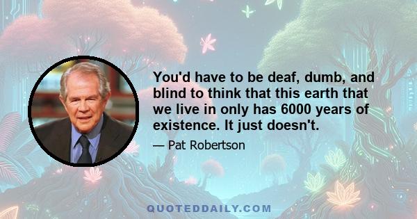 You'd have to be deaf, dumb, and blind to think that this earth that we live in only has 6000 years of existence. It just doesn't.