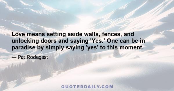 Love means setting aside walls, fences, and unlocking doors and saying 'Yes.' One can be in paradise by simply saying 'yes' to this moment.