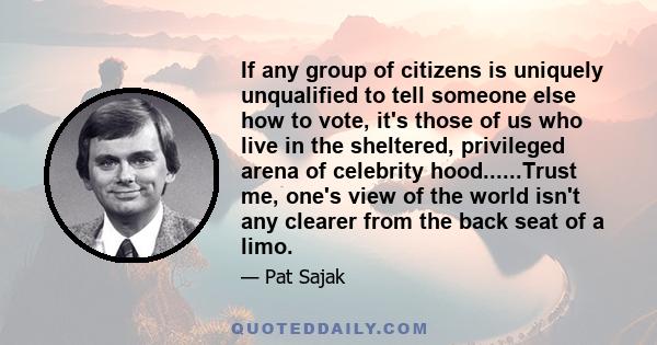 If any group of citizens is uniquely unqualified to tell someone else how to vote, it's those of us who live in the sheltered, privileged arena of celebrity hood......Trust me, one's view of the world isn't any clearer