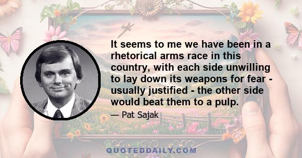 It seems to me we have been in a rhetorical arms race in this country, with each side unwilling to lay down its weapons for fear - usually justified - the other side would beat them to a pulp.