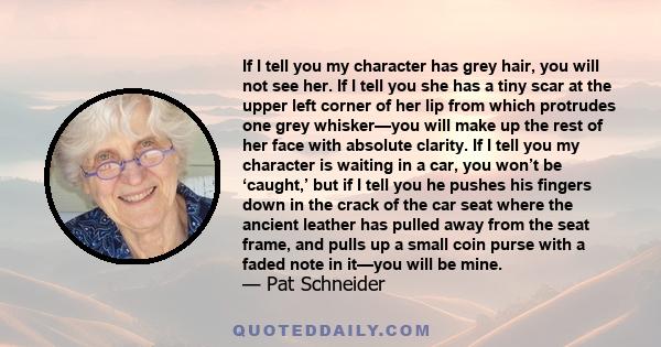 If I tell you my character has grey hair, you will not see her. If I tell you she has a tiny scar at the upper left corner of her lip from which protrudes one grey whisker—you will make up the rest of her face with