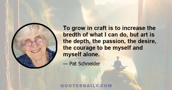 To grow in craft is to increase the bredth of what I can do, but art is the depth, the passion, the desire, the courage to be myself and myself alone.