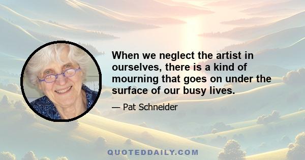 When we neglect the artist in ourselves, there is a kind of mourning that goes on under the surface of our busy lives.