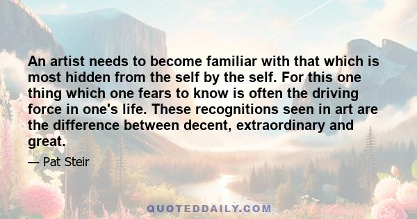 An artist needs to become familiar with that which is most hidden from the self by the self. For this one thing which one fears to know is often the driving force in one's life. These recognitions seen in art are the