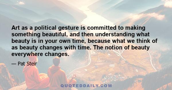 Art as a political gesture is committed to making something beautiful, and then understanding what beauty is in your own time, because what we think of as beauty changes with time. The notion of beauty everywhere