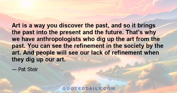 Art is a way you discover the past, and so it brings the past into the present and the future. That's why we have anthropologists who dig up the art from the past. You can see the refinement in the society by the art.