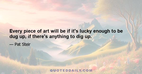 Every piece of art will be if it's lucky enough to be dug up, if there's anything to dig up.