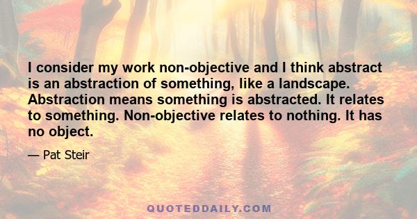 I consider my work non-objective and I think abstract is an abstraction of something, like a landscape. Abstraction means something is abstracted. It relates to something. Non-objective relates to nothing. It has no