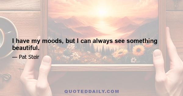 I have my moods, but I can always see something beautiful.