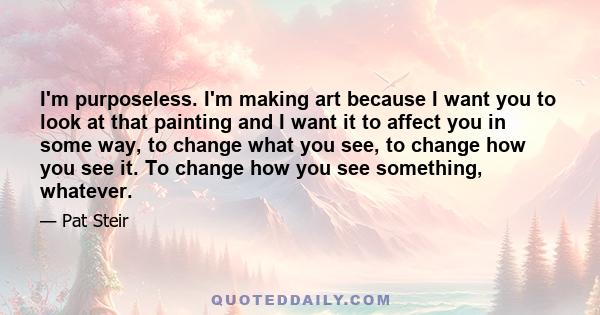 I'm purposeless. I'm making art because I want you to look at that painting and I want it to affect you in some way, to change what you see, to change how you see it. To change how you see something, whatever.