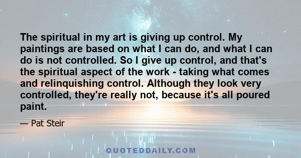 The spiritual in my art is giving up control. My paintings are based on what I can do, and what I can do is not controlled. So I give up control, and that's the spiritual aspect of the work - taking what comes and