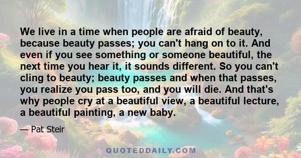 We live in a time when people are afraid of beauty, because beauty passes; you can't hang on to it. And even if you see something or someone beautiful, the next time you hear it, it sounds different. So you can't cling