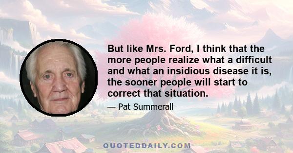 But like Mrs. Ford, I think that the more people realize what a difficult and what an insidious disease it is, the sooner people will start to correct that situation.