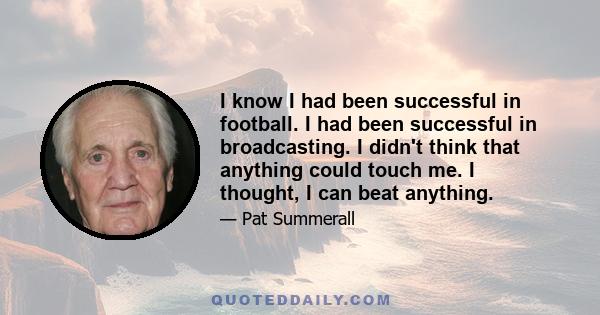 I know I had been successful in football. I had been successful in broadcasting. I didn't think that anything could touch me. I thought, I can beat anything.