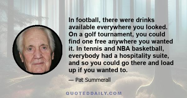 In football, there were drinks available everywhere you looked. On a golf tournament, you could find one free anywhere you wanted it. In tennis and NBA basketball, everybody had a hospitality suite, and so you could go