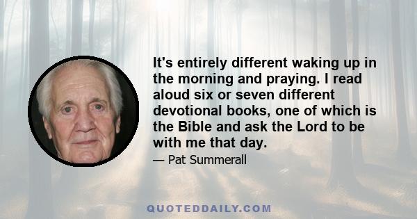 It's entirely different waking up in the morning and praying. I read aloud six or seven different devotional books, one of which is the Bible and ask the Lord to be with me that day.