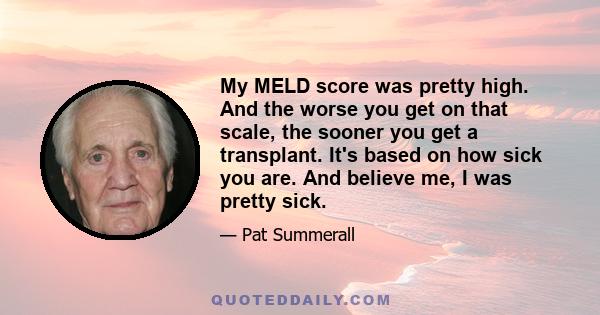 My MELD score was pretty high. And the worse you get on that scale, the sooner you get a transplant. It's based on how sick you are. And believe me, I was pretty sick.