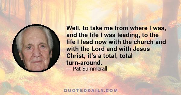 Well, to take me from where I was, and the life I was leading, to the life I lead now with the church and with the Lord and with Jesus Christ, it's a total, total turn-around.