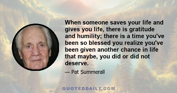 When someone saves your life and gives you life, there is gratitude and humility; there is a time you've been so blessed you realize you've been given another chance in life that maybe, you did or did not deserve.