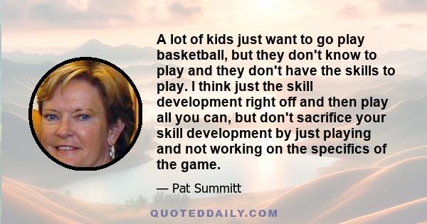 A lot of kids just want to go play basketball, but they don't know to play and they don't have the skills to play. I think just the skill development right off and then play all you can, but don't sacrifice your skill