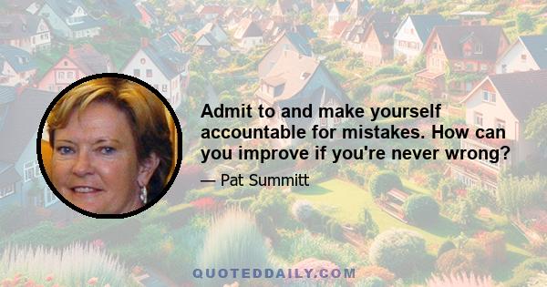 Admit to and make yourself accountable for mistakes. How can you improve if you're never wrong?