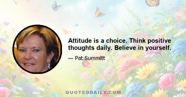 Attitude is a choice. Think positive thoughts daily. Believe in yourself.