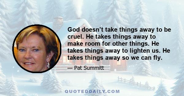 God doesn’t take things away to be cruel. He takes things away to make room for other things. He takes things away to lighten us. He takes things away so we can fly.