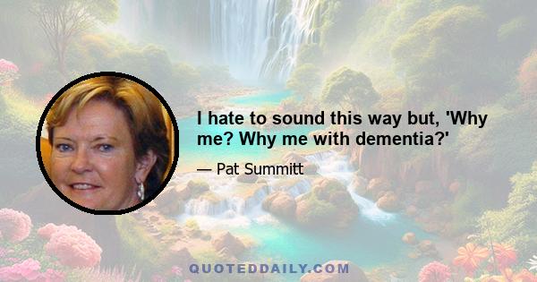 I hate to sound this way but, 'Why me? Why me with dementia?'