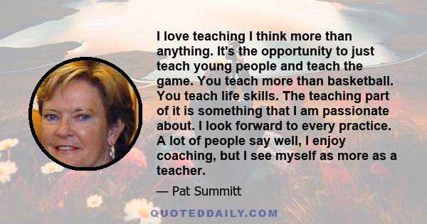 I love teaching I think more than anything. It's the opportunity to just teach young people and teach the game. You teach more than basketball. You teach life skills. The teaching part of it is something that I am