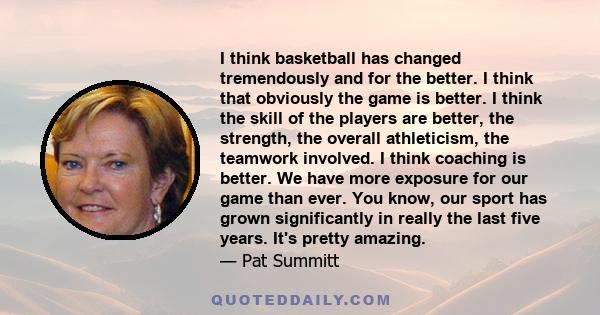 I think basketball has changed tremendously and for the better. I think that obviously the game is better. I think the skill of the players are better, the strength, the overall athleticism, the teamwork involved. I