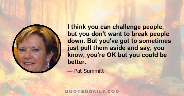 I think you can challenge people, but you don't want to break people down. But you've got to sometimes just pull them aside and say, you know, you're OK but you could be better.