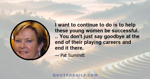 I want to continue to do is to help these young women be successful. .. You don't just say goodbye at the end of their playing careers and end it there.