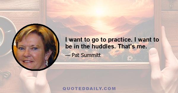 I want to go to practice. I want to be in the huddles. That's me.