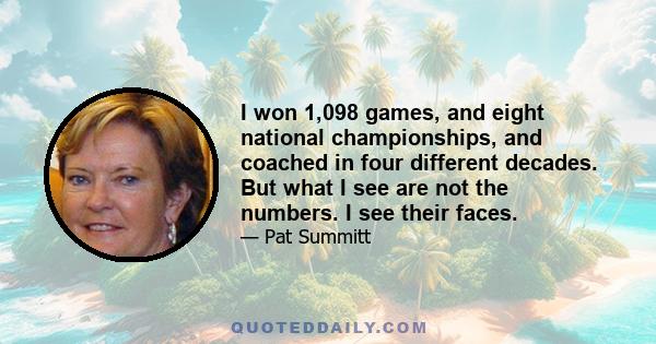 I won 1,098 games, and eight national championships, and coached in four different decades. But what I see are not the numbers. I see their faces.