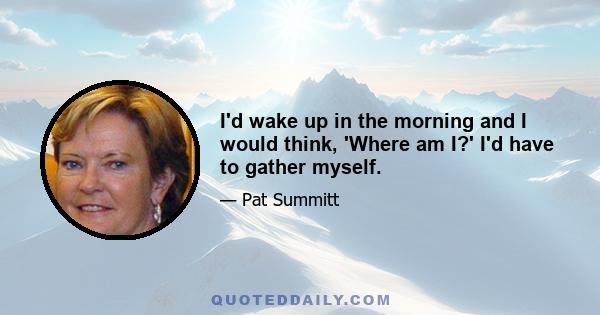 I'd wake up in the morning and I would think, 'Where am I?' I'd have to gather myself.