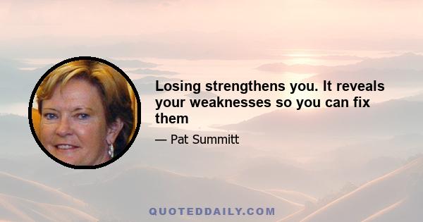 Losing strengthens you. It reveals your weaknesses so you can fix them