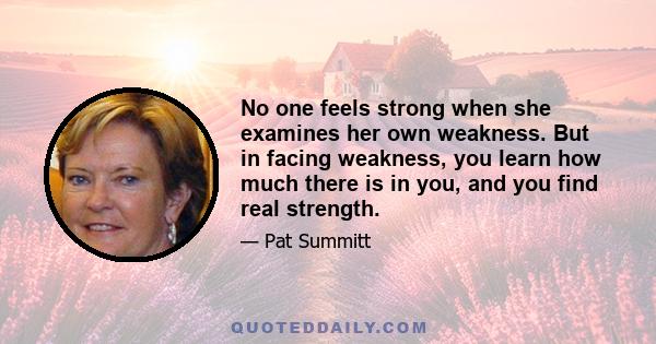 No one feels strong when she examines her own weakness. But in facing weakness, you learn how much there is in you, and you find real strength.