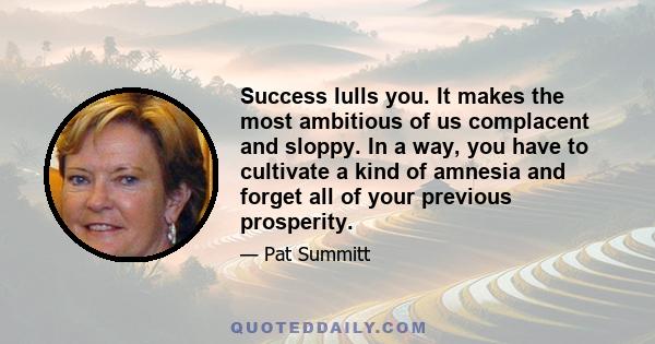 Success lulls you. It makes the most ambitious of us complacent and sloppy. In a way, you have to cultivate a kind of amnesia and forget all of your previous prosperity.